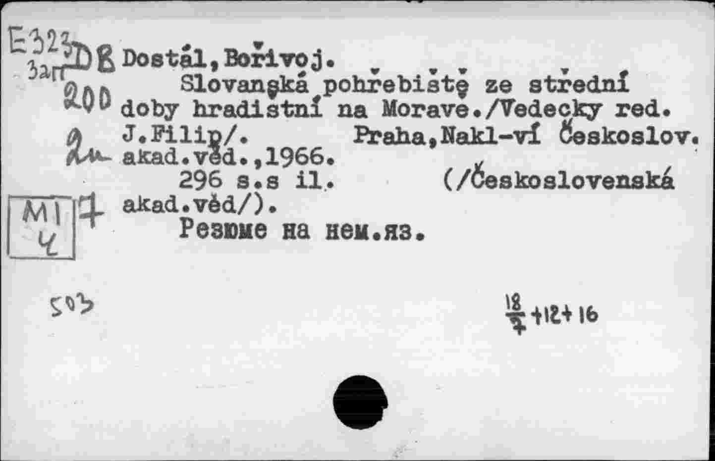 ﻿^^ÖßDostal.Borivoj. ,	, ,
П0лг. Slovan gkâ pohrebistç ze strednl «м/у doby hradistnï na Morave./Vedecky red. A J.Filip/.	Praha,Nakl-vï Ôeskoslov.
ди*-akad.ved. ,1966.	£
296 s.s il. (/Ceskoslovenska akad.vèd/).
1 Резюме на нем.яз.
^■нг+іь